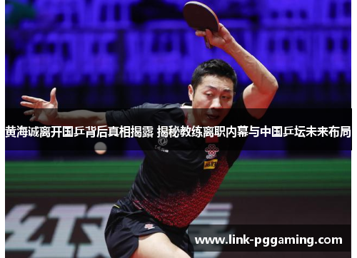 黄海诚离开国乒背后真相揭露 揭秘教练离职内幕与中国乒坛未来布局