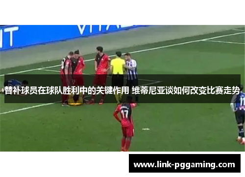 替补球员在球队胜利中的关键作用 维蒂尼亚谈如何改变比赛走势