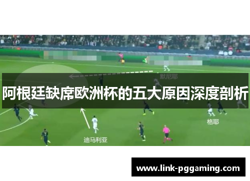阿根廷缺席欧洲杯的五大原因深度剖析 阿根廷缺席欧洲杯的五大原因深度剖析
