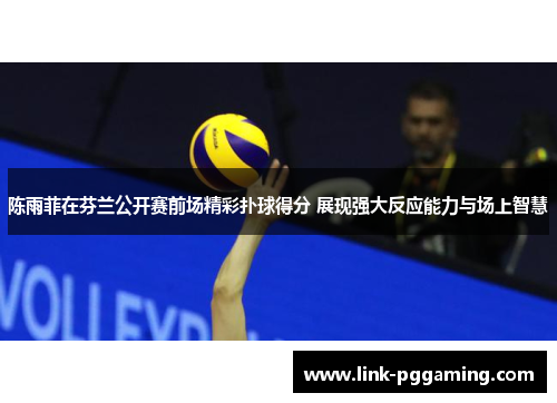 陈雨菲在芬兰公开赛前场精彩扑球得分 展现强大反应能力与场上智慧 陈雨菲在芬兰公开赛前场精彩扑球得分 展现强大反应能力与场上智慧