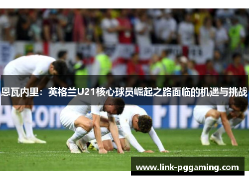 恩瓦内里：英格兰U21核心球员崛起之路面临的机遇与挑战