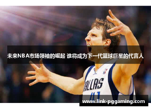 未来NBA市场领袖的崛起 谁将成为下一代篮球巨星的代言人 未来NBA市场领袖的崛起 谁将成为下一代篮球巨星的代言人