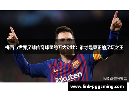 梅西与世界足球传奇球星的五大对比：谁才是真正的足坛之王